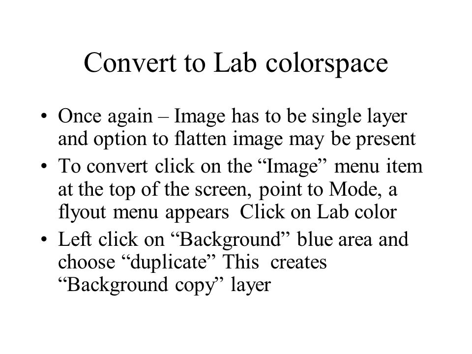 Convert to Lab colorspace Once again – Image has to be single layer and option to flatten image may be present To convert click on the Image menu item at the top of the screen, point to Mode, a flyout menu appears Click on Lab color Left click on Background blue area and choose duplicate This creates Background copy layer