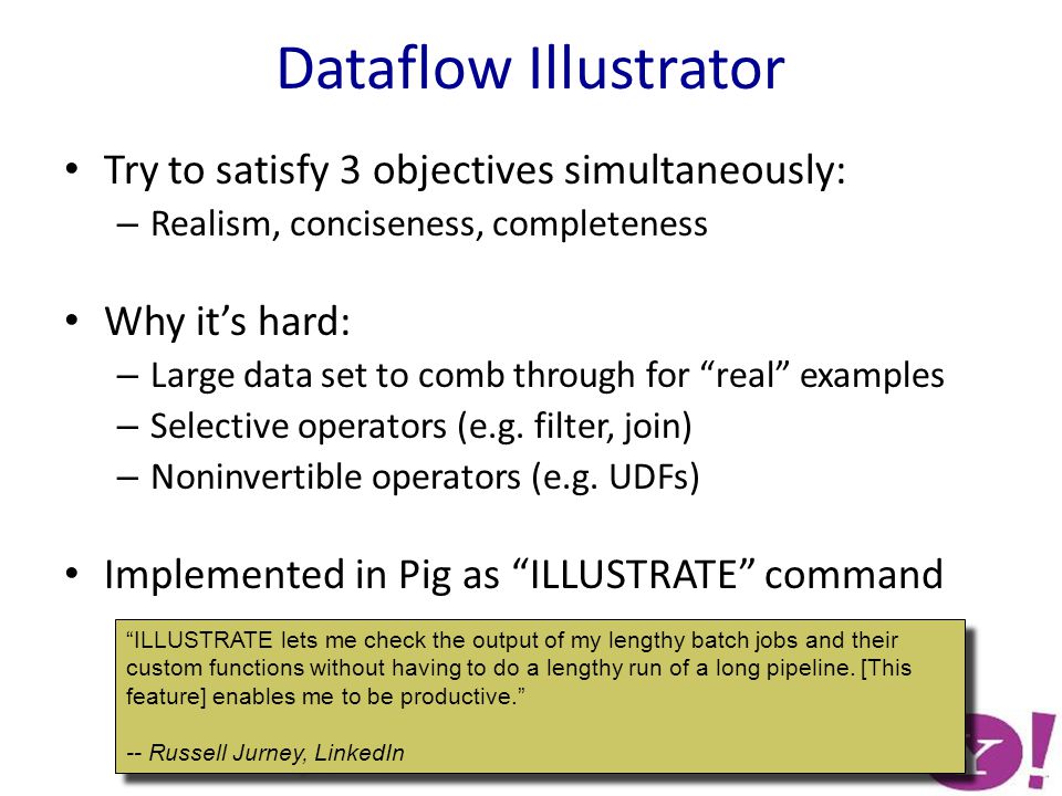 Dataflow Illustrator Try to satisfy 3 objectives simultaneously: – Realism, conciseness, completeness Why it’s hard: – Large data set to comb through for real examples – Selective operators (e.g.
