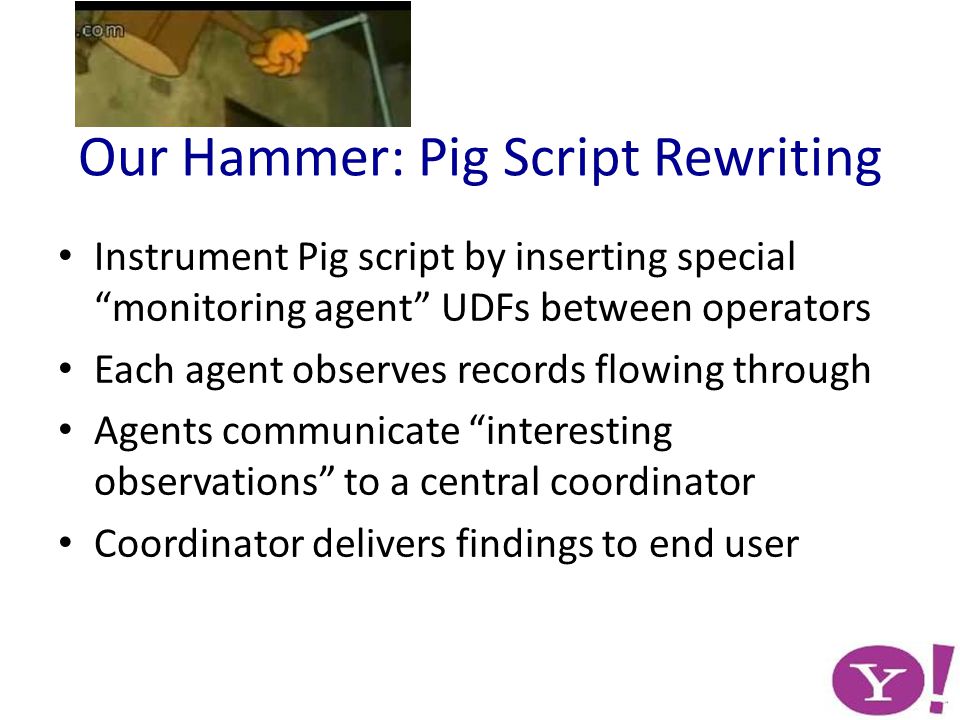 Our Hammer: Pig Script Rewriting Instrument Pig script by inserting special monitoring agent UDFs between operators Each agent observes records flowing through Agents communicate interesting observations to a central coordinator Coordinator delivers findings to end user