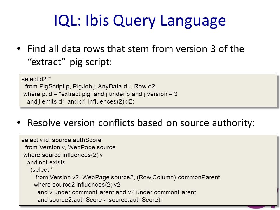 IQL: Ibis Query Language Find all data rows that stem from version 3 of the extract pig script: Resolve version conflicts based on source authority: select d2.* from PigScript p, PigJob j, AnyData d1, Row d2 where p.id = extract.pig and j under p and j.version = 3 and j emits d1 and d1 influences(2) d2; select d2.* from PigScript p, PigJob j, AnyData d1, Row d2 where p.id = extract.pig and j under p and j.version = 3 and j emits d1 and d1 influences(2) d2; select v.id, source.authScore from Version v, WebPage source where source influences(2) v and not exists (select * from Version v2, WebPage source2, (Row,Column) commonParent where source2 influences(2) v2 and v under commonParent and v2 under commonParent and source2.authScore > source.authScore); select v.id, source.authScore from Version v, WebPage source where source influences(2) v and not exists (select * from Version v2, WebPage source2, (Row,Column) commonParent where source2 influences(2) v2 and v under commonParent and v2 under commonParent and source2.authScore > source.authScore);