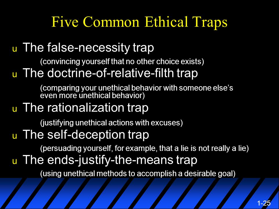 1-25 Five Common Ethical Traps u The false-necessity trap (convincing yourself that no other choice exists) u The doctrine-of-relative-filth trap (comparing your unethical behavior with someone else’s even more unethical behavior) u The rationalization trap (justifying unethical actions with excuses) u The self-deception trap (persuading yourself, for example, that a lie is not really a lie) u The ends-justify-the-means trap (using unethical methods to accomplish a desirable goal)