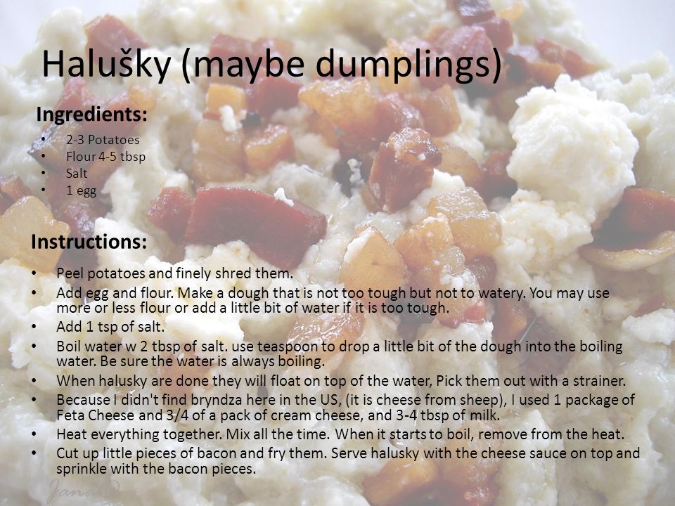 Halušky (maybe dumplings) Ingredients: 2-3 Potatoes Flour 4-5 tbsp Salt 1 egg Instructions: Peel potatoes and finely shred them.