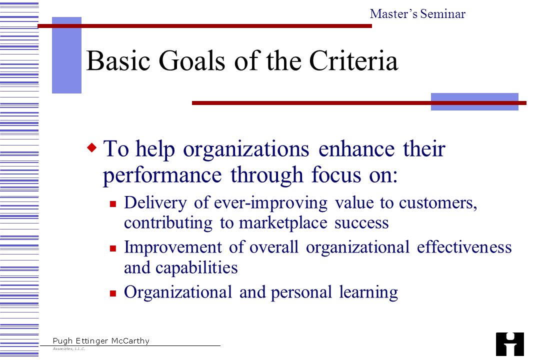 Master’s Seminar Basic Goals of the Criteria  To help organizations enhance their performance through focus on: Delivery of ever-improving value to customers, contributing to marketplace success Improvement of overall organizational effectiveness and capabilities Organizational and personal learning