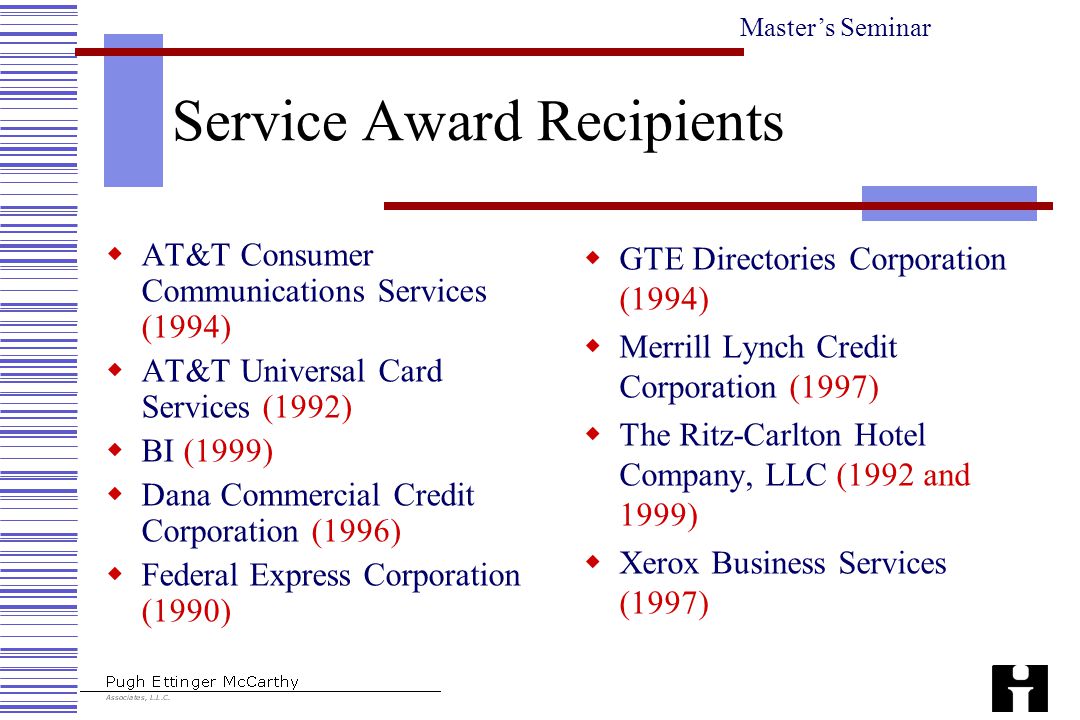 Master’s Seminar Service Award Recipients  AT&T Consumer Communications Services (1994)  AT&T Universal Card Services (1992)  BI (1999)  Dana Commercial Credit Corporation (1996)  Federal Express Corporation (1990)  GTE Directories Corporation (1994)  Merrill Lynch Credit Corporation (1997)  The Ritz-Carlton Hotel Company, LLC (1992 and 1999)  Xerox Business Services (1997)