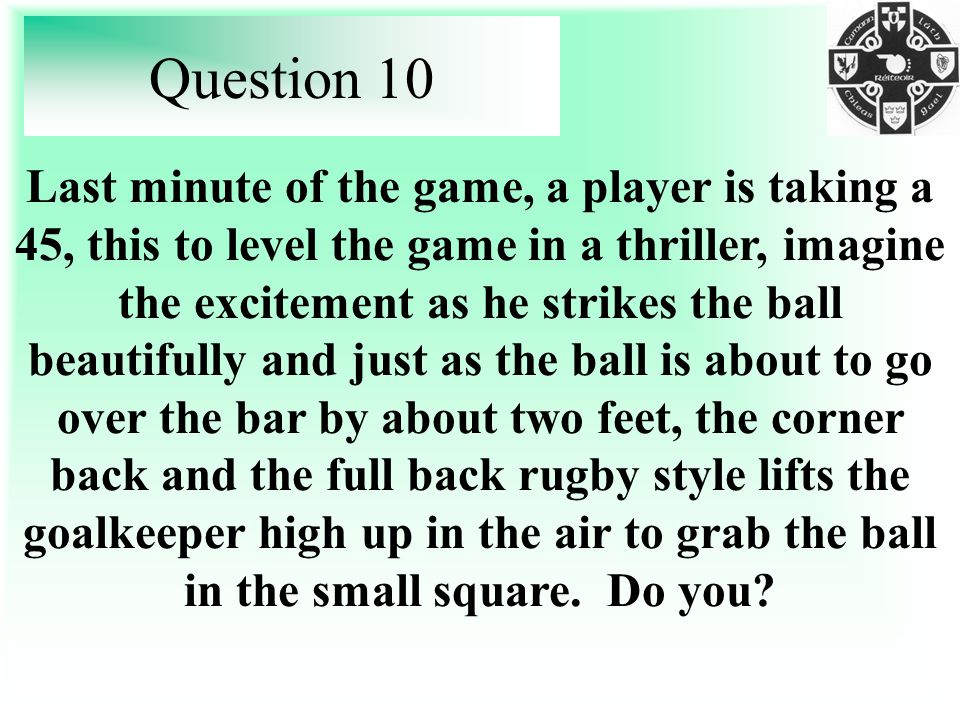 Question 10 Last minute of the game, a player is taking a 45, this to level the game in a thriller, imagine the excitement as he strikes the ball beautifully and just as the ball is about to go over the bar by about two feet, the corner back and the full back rugby style lifts the goalkeeper high up in the air to grab the ball in the small square.
