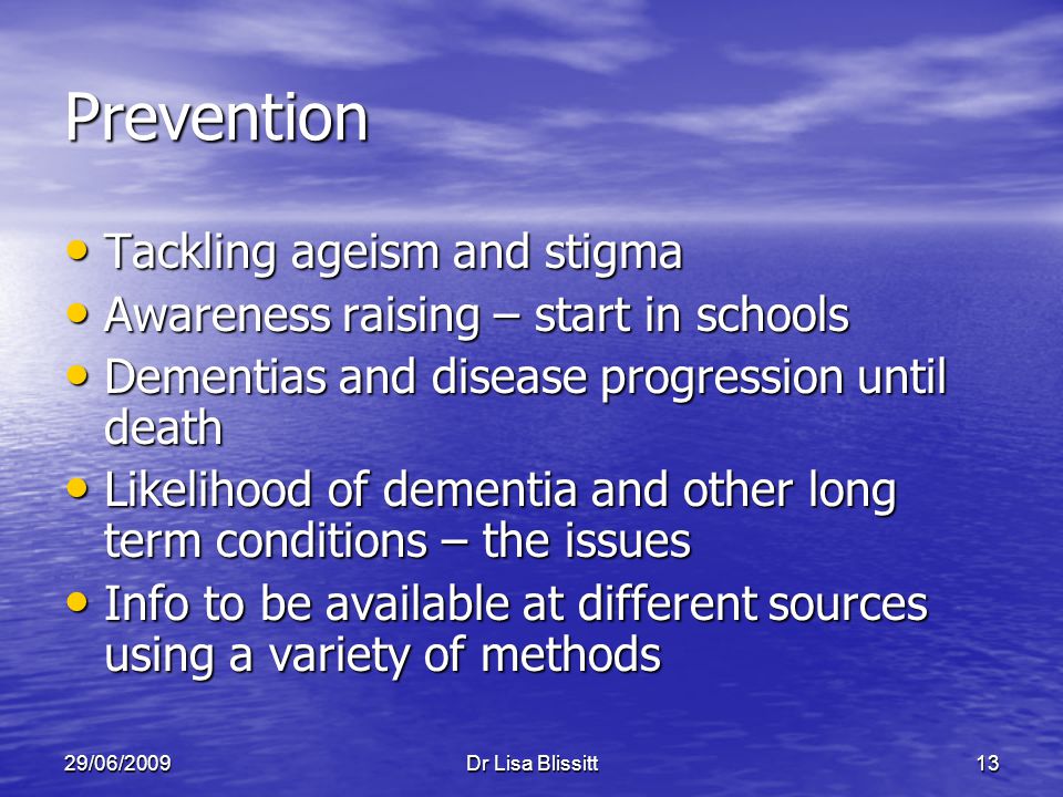 29/06/2009Dr Lisa Blissitt13 Prevention Tackling ageism and stigma Tackling ageism and stigma Awareness raising – start in schools Awareness raising – start in schools Dementias and disease progression until death Dementias and disease progression until death Likelihood of dementia and other long term conditions – the issues Likelihood of dementia and other long term conditions – the issues Info to be available at different sources using a variety of methods Info to be available at different sources using a variety of methods