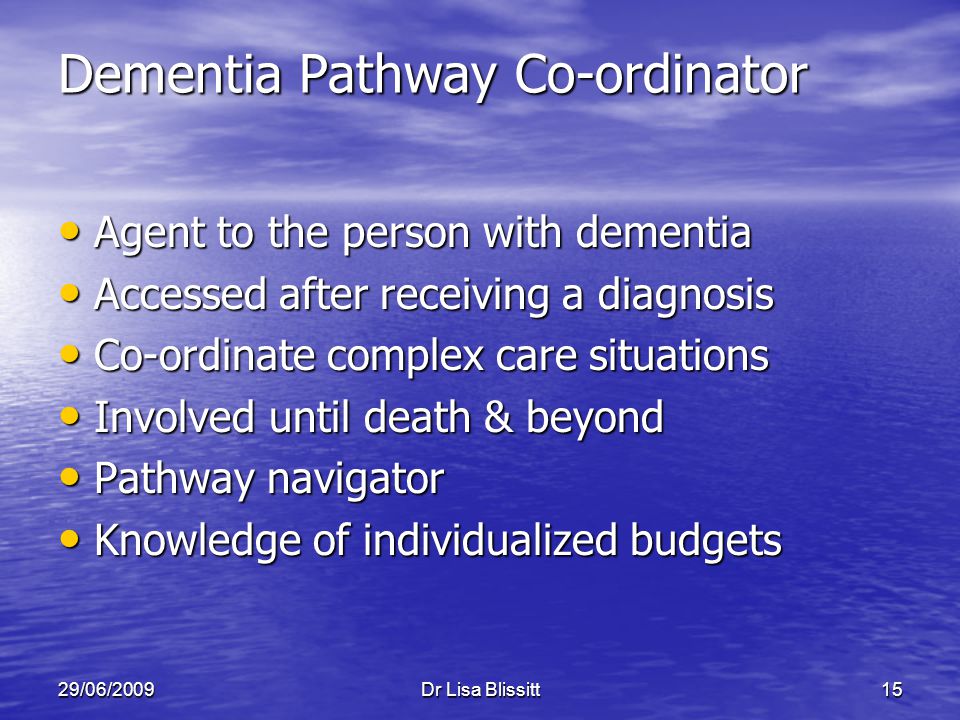 29/06/2009Dr Lisa Blissitt15 Dementia Pathway Co-ordinator Agent to the person with dementia Agent to the person with dementia Accessed after receiving a diagnosis Accessed after receiving a diagnosis Co-ordinate complex care situations Co-ordinate complex care situations Involved until death & beyond Involved until death & beyond Pathway navigator Pathway navigator Knowledge of individualized budgets Knowledge of individualized budgets