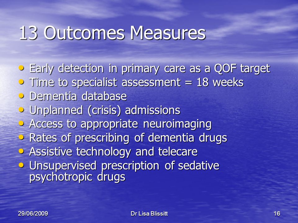 29/06/2009Dr Lisa Blissitt16 13 Outcomes Measures Early detection in primary care as a QOF target Early detection in primary care as a QOF target Time to specialist assessment = 18 weeks Time to specialist assessment = 18 weeks Dementia database Dementia database Unplanned (crisis) admissions Unplanned (crisis) admissions Access to appropriate neuroimaging Access to appropriate neuroimaging Rates of prescribing of dementia drugs Rates of prescribing of dementia drugs Assistive technology and telecare Assistive technology and telecare Unsupervised prescription of sedative psychotropic drugs Unsupervised prescription of sedative psychotropic drugs