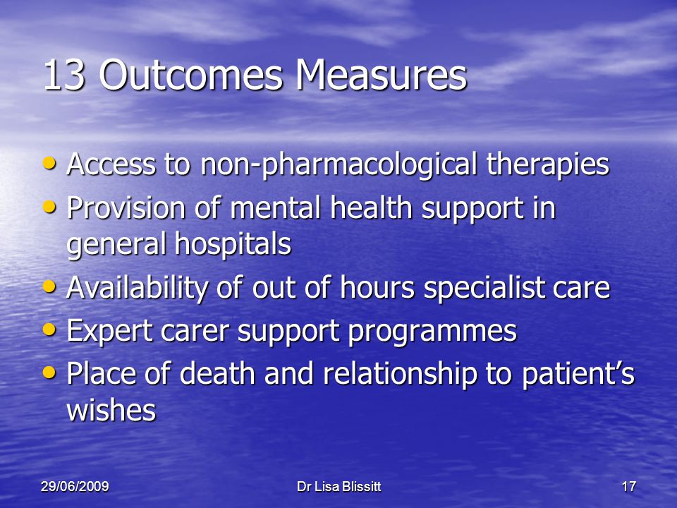 29/06/2009Dr Lisa Blissitt17 13 Outcomes Measures Access to non-pharmacological therapies Access to non-pharmacological therapies Provision of mental health support in general hospitals Provision of mental health support in general hospitals Availability of out of hours specialist care Availability of out of hours specialist care Expert carer support programmes Expert carer support programmes Place of death and relationship to patient’s wishes Place of death and relationship to patient’s wishes