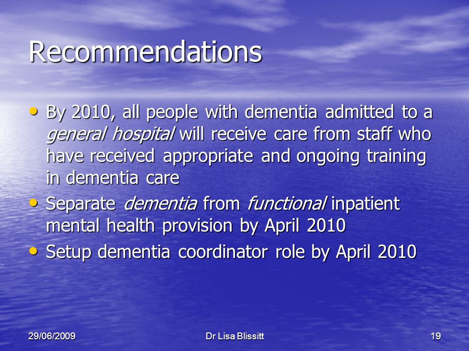29/06/2009Dr Lisa Blissitt19 Recommendations By 2010, all people with dementia admitted to a general hospital will receive care from staff who have received appropriate and ongoing training in dementia care By 2010, all people with dementia admitted to a general hospital will receive care from staff who have received appropriate and ongoing training in dementia care Separate dementia from functional inpatient mental health provision by April 2010 Separate dementia from functional inpatient mental health provision by April 2010 Setup dementia coordinator role by April 2010 Setup dementia coordinator role by April 2010