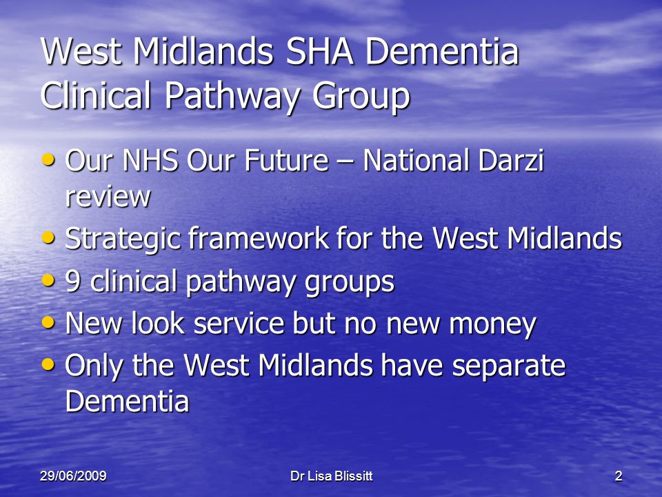 29/06/2009Dr Lisa Blissitt2 West Midlands SHA Dementia Clinical Pathway Group Our NHS Our Future – National Darzi review Our NHS Our Future – National Darzi review Strategic framework for the West Midlands Strategic framework for the West Midlands 9 clinical pathway groups 9 clinical pathway groups New look service but no new money New look service but no new money Only the West Midlands have separate Dementia Only the West Midlands have separate Dementia