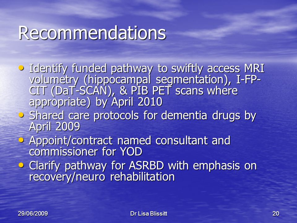 29/06/2009Dr Lisa Blissitt20 Recommendations Identify funded pathway to swiftly access MRI volumetry (hippocampal segmentation), I-FP- CIT (DaT-SCAN), & PIB PET scans where appropriate) by April 2010 Identify funded pathway to swiftly access MRI volumetry (hippocampal segmentation), I-FP- CIT (DaT-SCAN), & PIB PET scans where appropriate) by April 2010 Shared care protocols for dementia drugs by April 2009 Shared care protocols for dementia drugs by April 2009 Appoint/contract named consultant and commissioner for YOD Appoint/contract named consultant and commissioner for YOD Clarify pathway for ASRBD with emphasis on recovery/neuro rehabilitation Clarify pathway for ASRBD with emphasis on recovery/neuro rehabilitation