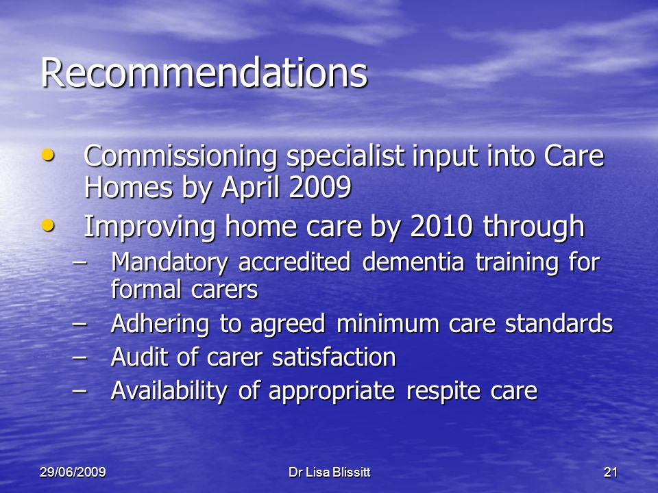 29/06/2009Dr Lisa Blissitt21 Recommendations Commissioning specialist input into Care Homes by April 2009 Commissioning specialist input into Care Homes by April 2009 Improving home care by 2010 through Improving home care by 2010 through –Mandatory accredited dementia training for formal carers –Adhering to agreed minimum care standards –Audit of carer satisfaction –Availability of appropriate respite care