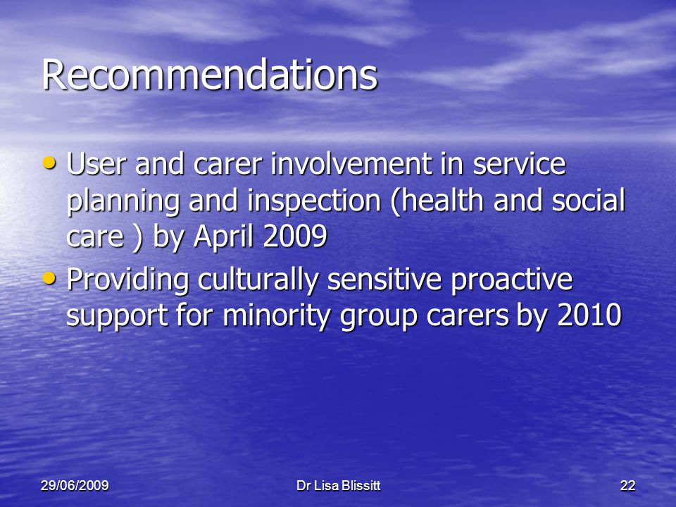 29/06/2009Dr Lisa Blissitt22 Recommendations User and carer involvement in service planning and inspection (health and social care ) by April 2009 User and carer involvement in service planning and inspection (health and social care ) by April 2009 Providing culturally sensitive proactive support for minority group carers by 2010 Providing culturally sensitive proactive support for minority group carers by 2010