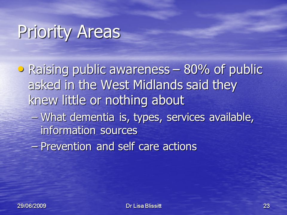 29/06/2009Dr Lisa Blissitt23 Priority Areas Raising public awareness – 80% of public asked in the West Midlands said they knew little or nothing about Raising public awareness – 80% of public asked in the West Midlands said they knew little or nothing about –What dementia is, types, services available, information sources –Prevention and self care actions
