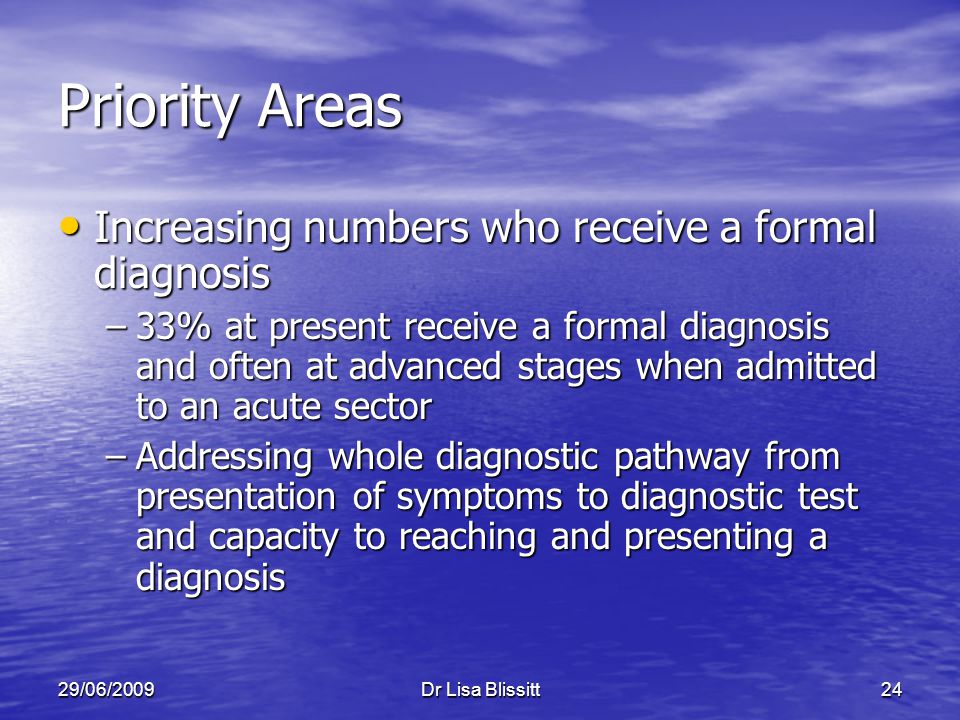 29/06/2009Dr Lisa Blissitt24 Priority Areas Increasing numbers who receive a formal diagnosis Increasing numbers who receive a formal diagnosis –33% at present receive a formal diagnosis and often at advanced stages when admitted to an acute sector –Addressing whole diagnostic pathway from presentation of symptoms to diagnostic test and capacity to reaching and presenting a diagnosis
