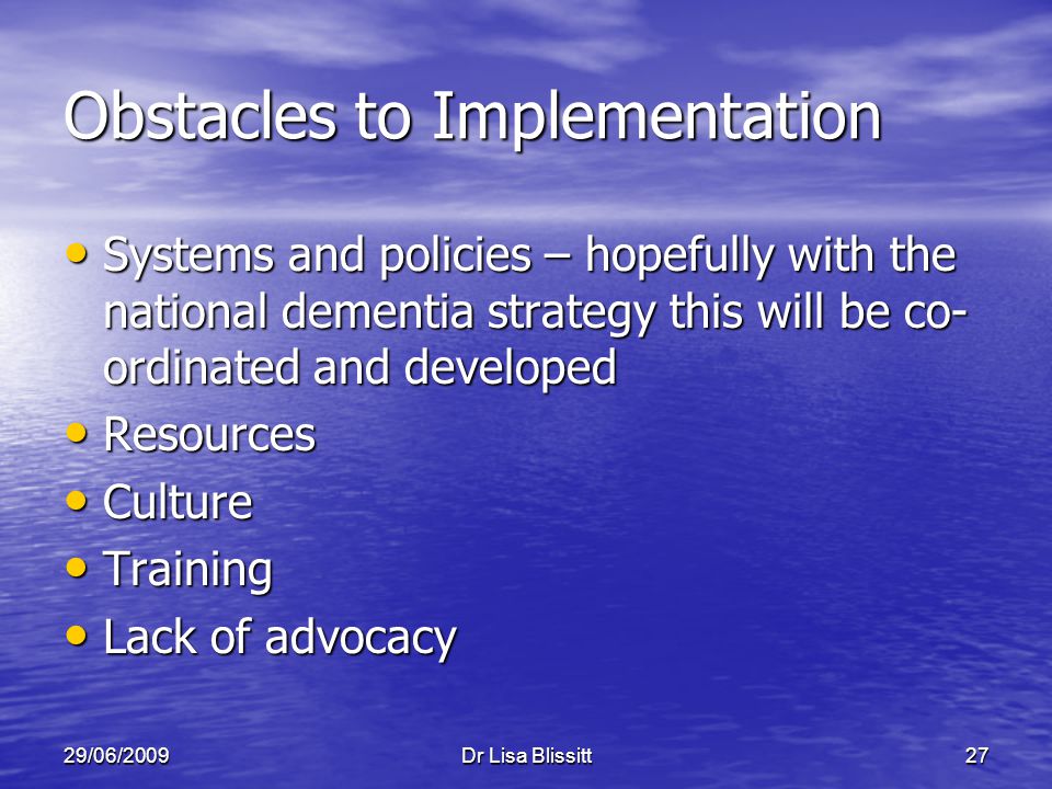 29/06/2009Dr Lisa Blissitt27 Obstacles to Implementation Systems and policies – hopefully with the national dementia strategy this will be co- ordinated and developed Systems and policies – hopefully with the national dementia strategy this will be co- ordinated and developed Resources Resources Culture Culture Training Training Lack of advocacy Lack of advocacy
