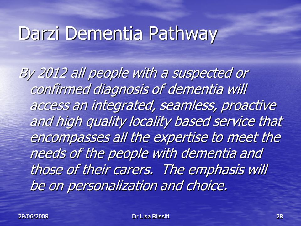 29/06/2009Dr Lisa Blissitt28 Darzi Dementia Pathway By 2012 all people with a suspected or confirmed diagnosis of dementia will access an integrated, seamless, proactive and high quality locality based service that encompasses all the expertise to meet the needs of the people with dementia and those of their carers.