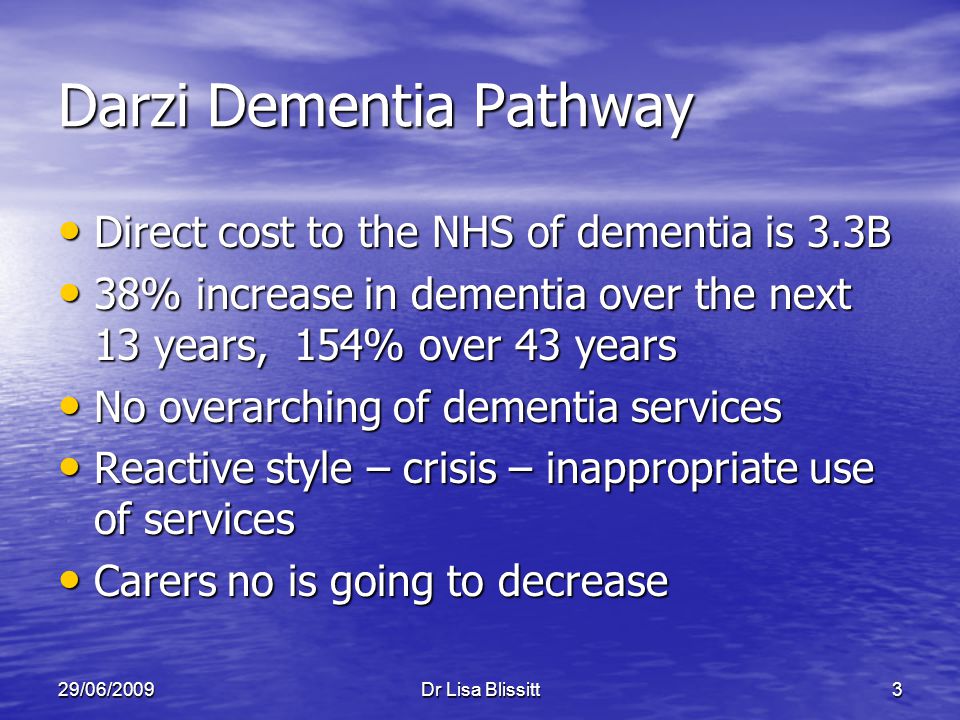 29/06/2009Dr Lisa Blissitt3 Darzi Dementia Pathway Direct cost to the NHS of dementia is 3.3B Direct cost to the NHS of dementia is 3.3B 38% increase in dementia over the next 13 years, 154% over 43 years 38% increase in dementia over the next 13 years, 154% over 43 years No overarching of dementia services No overarching of dementia services Reactive style – crisis – inappropriate use of services Reactive style – crisis – inappropriate use of services Carers no is going to decrease Carers no is going to decrease