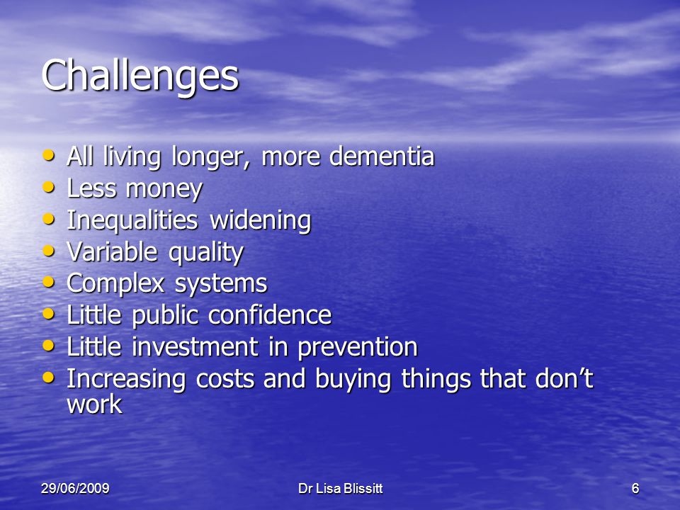 29/06/2009Dr Lisa Blissitt6 Challenges All living longer, more dementia All living longer, more dementia Less money Less money Inequalities widening Inequalities widening Variable quality Variable quality Complex systems Complex systems Little public confidence Little public confidence Little investment in prevention Little investment in prevention Increasing costs and buying things that don’t work Increasing costs and buying things that don’t work