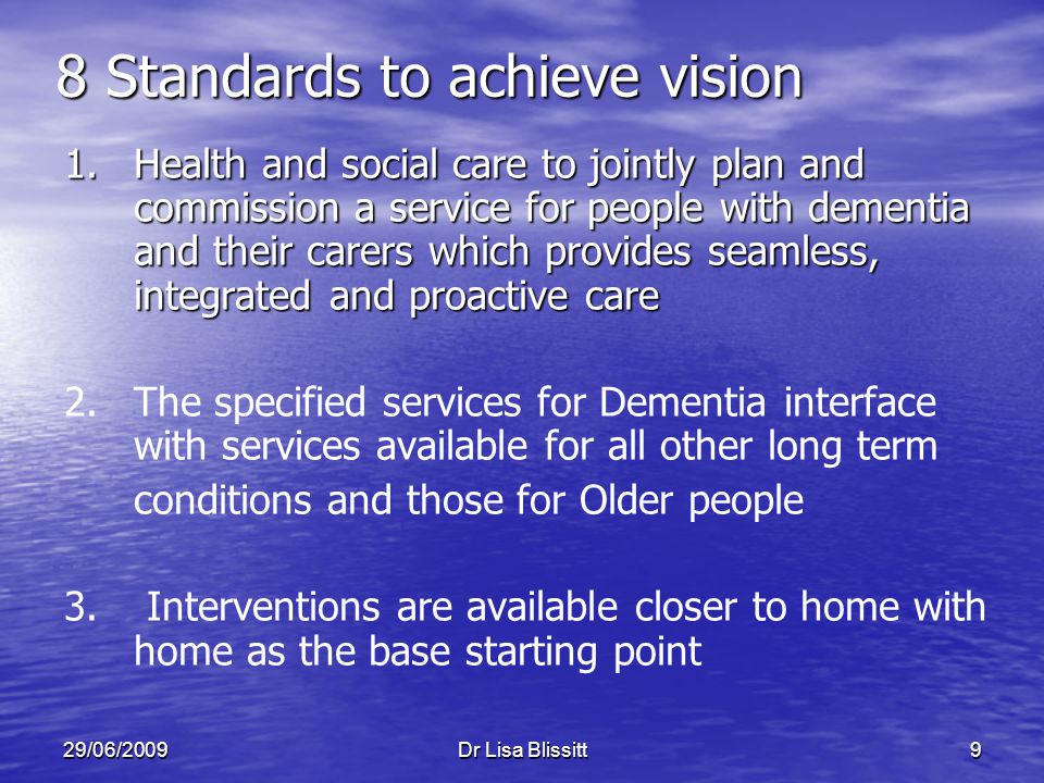 29/06/2009Dr Lisa Blissitt9 8 Standards to achieve vision 1.Health and social care to jointly plan and commission a service for people with dementia and their carers which provides seamless, integrated and proactive care 2.The specified services for Dementia interface with services available for all other long term conditions and those for Older people 3.
