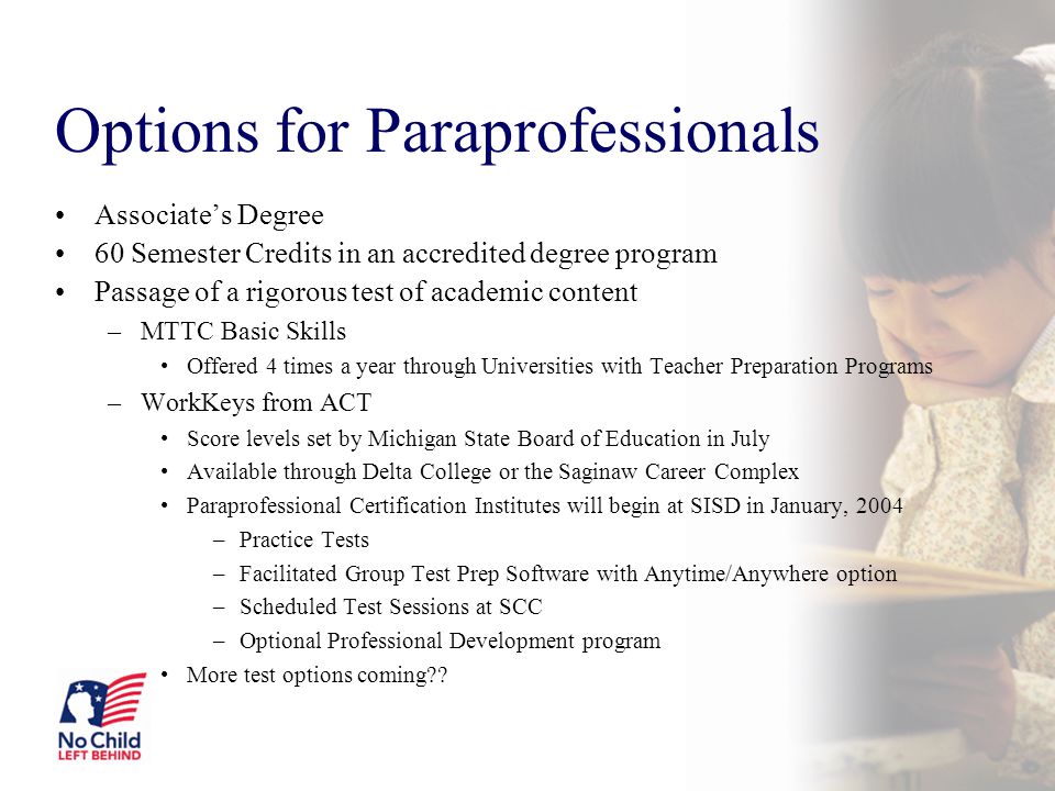 Options for Paraprofessionals Associate’s Degree 60 Semester Credits in an accredited degree program Passage of a rigorous test of academic content –MTTC Basic Skills Offered 4 times a year through Universities with Teacher Preparation Programs –WorkKeys from ACT Score levels set by Michigan State Board of Education in July Available through Delta College or the Saginaw Career Complex Paraprofessional Certification Institutes will begin at SISD in January, 2004 –Practice Tests –Facilitated Group Test Prep Software with Anytime/Anywhere option –Scheduled Test Sessions at SCC –Optional Professional Development program More test options coming