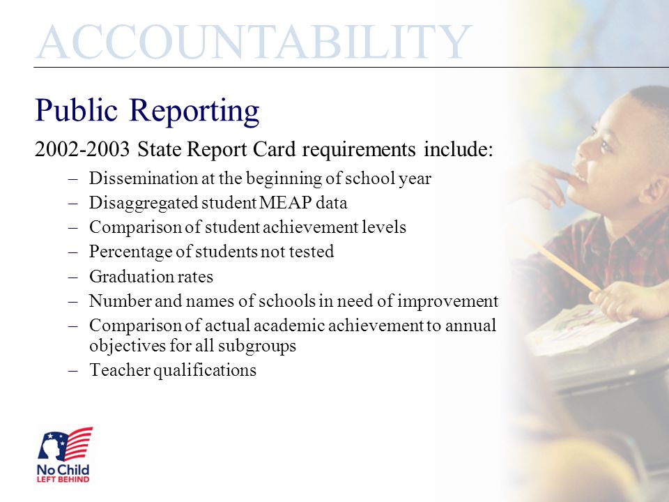 Public Reporting State Report Card requirements include: –Dissemination at the beginning of school year –Disaggregated student MEAP data –Comparison of student achievement levels –Percentage of students not tested –Graduation rates –Number and names of schools in need of improvement –Comparison of actual academic achievement to annual objectives for all subgroups –Teacher qualifications ACCOUNTABILITY