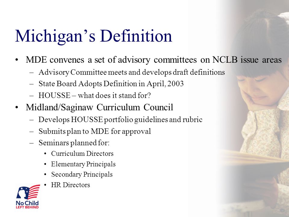 Michigan’s Definition MDE convenes a set of advisory committees on NCLB issue areas –Advisory Committee meets and develops draft definitions –State Board Adopts Definition in April, 2003 –HOUSSE – what does it stand for.