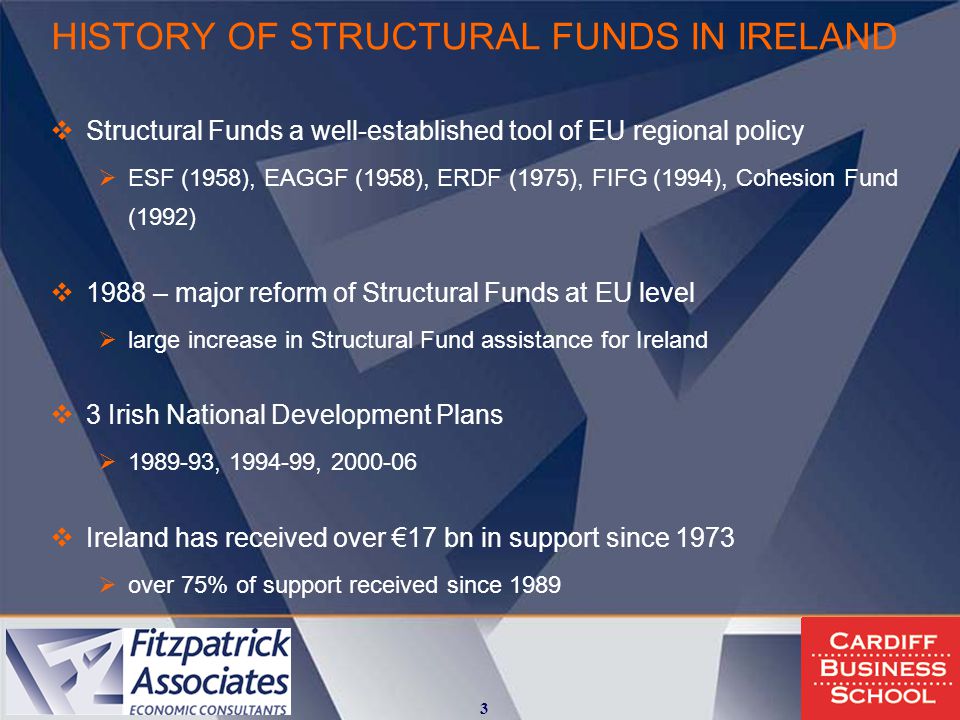 HISTORY OF STRUCTURAL FUNDS IN IRELAND  Structural Funds a well-established tool of EU regional policy  ESF (1958), EAGGF (1958), ERDF (1975), FIFG (1994), Cohesion Fund (1992)  1988 – major reform of Structural Funds at EU level  large increase in Structural Fund assistance for Ireland  3 Irish National Development Plans  , ,  Ireland has received over €17 bn in support since 1973  over 75% of support received since