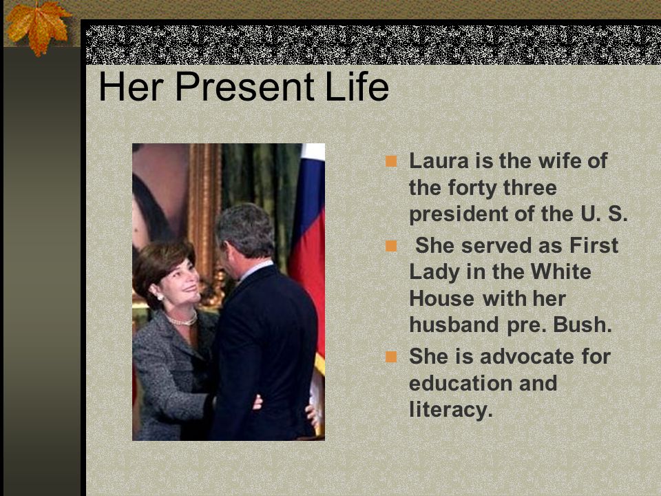 Her Present Life Laura is the wife of the forty three president of the U.