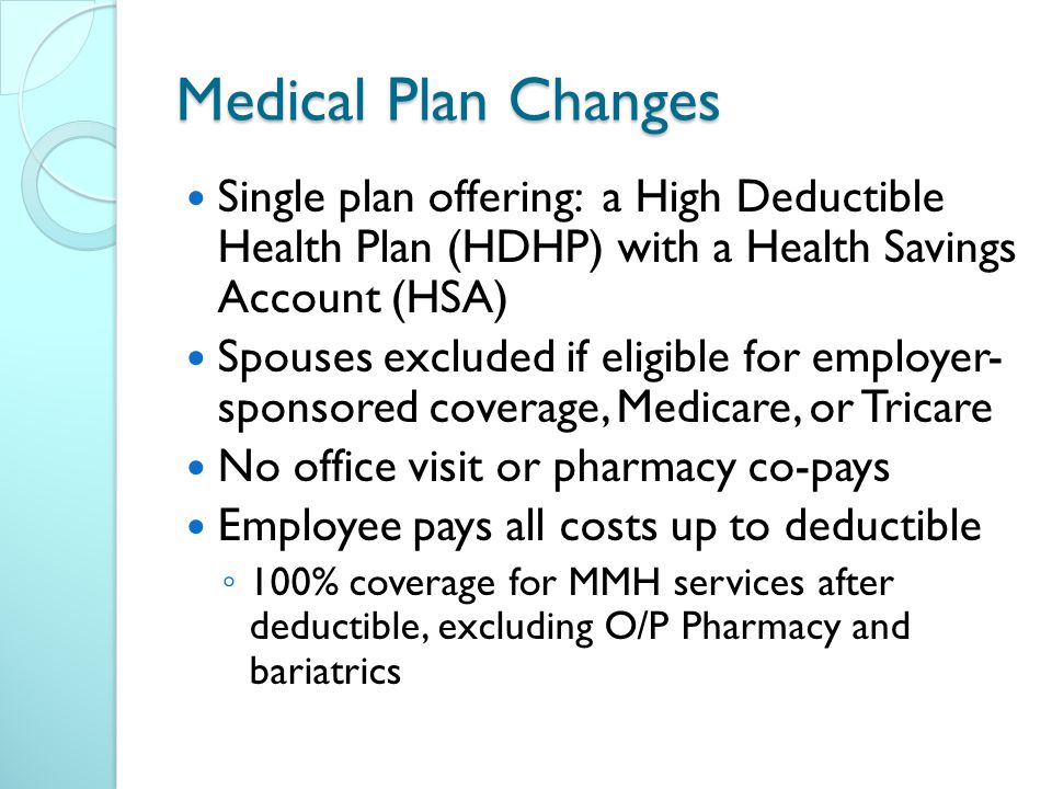 Medical Plan Changes Single plan offering: a High Deductible Health Plan (HDHP) with a Health Savings Account (HSA) Spouses excluded if eligible for employer- sponsored coverage, Medicare, or Tricare No office visit or pharmacy co-pays Employee pays all costs up to deductible ◦ 100% coverage for MMH services after deductible, excluding O/P Pharmacy and bariatrics