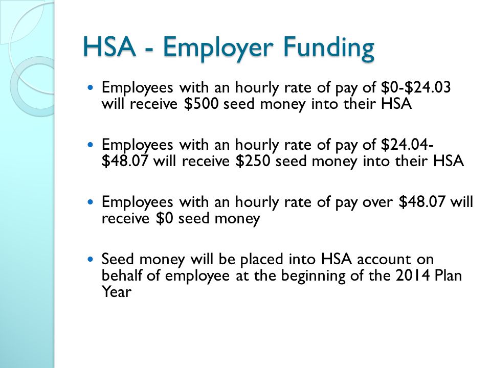 HSA - Employer Funding Employees with an hourly rate of pay of $0-$24.03 will receive $500 seed money into their HSA Employees with an hourly rate of pay of $ $48.07 will receive $250 seed money into their HSA Employees with an hourly rate of pay over $48.07 will receive $0 seed money Seed money will be placed into HSA account on behalf of employee at the beginning of the 2014 Plan Year