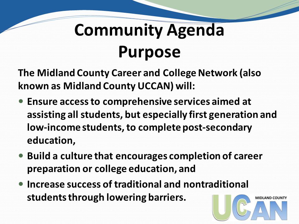 Community Agenda Purpose The Midland County Career and College Network (also known as Midland County UCCAN) will: Ensure access to comprehensive services aimed at assisting all students, but especially first generation and low-income students, to complete post-secondary education, Build a culture that encourages completion of career preparation or college education, and Increase success of traditional and nontraditional students through lowering barriers.
