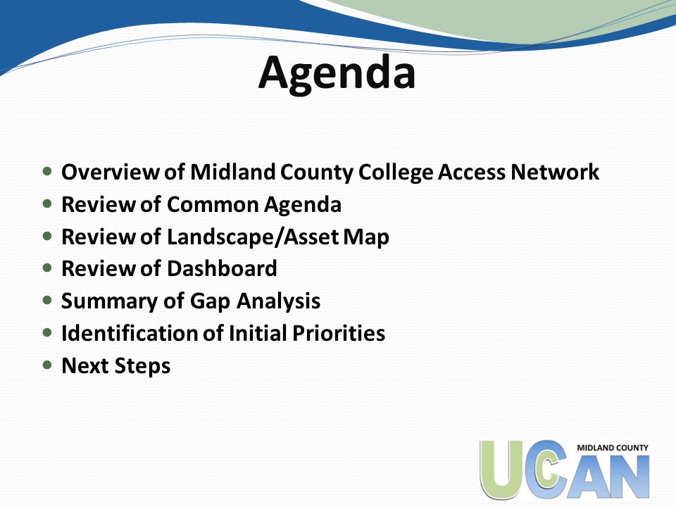 Agenda Overview of Midland County College Access Network Review of Common Agenda Review of Landscape/Asset Map Review of Dashboard Summary of Gap Analysis Identification of Initial Priorities Next Steps