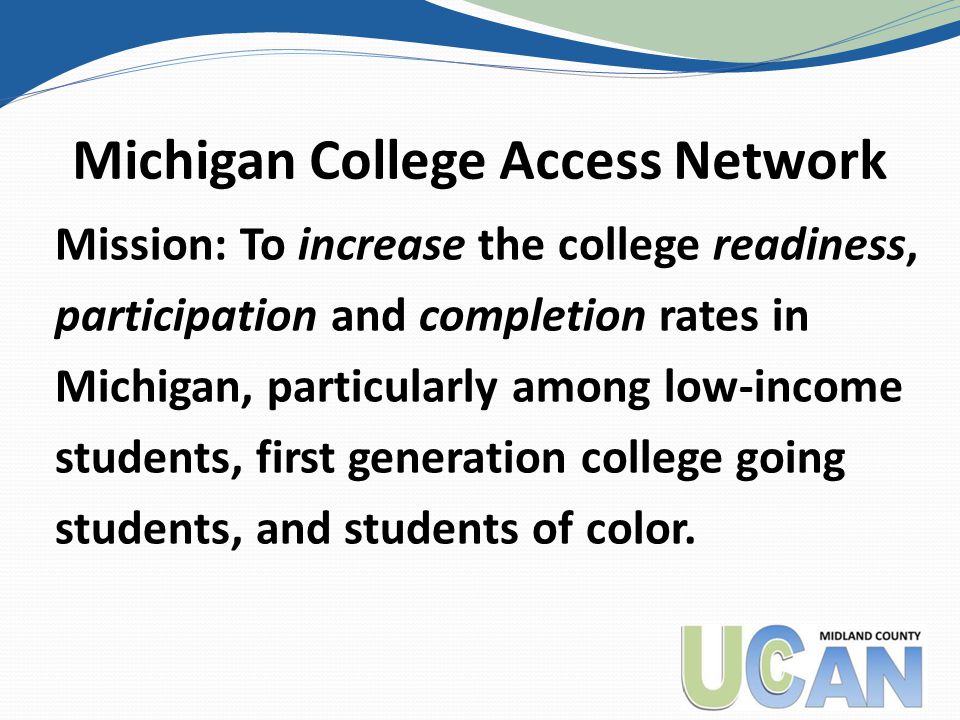 Michigan College Access Network Mission: To increase the college readiness, participation and completion rates in Michigan, particularly among low-income students, first generation college going students, and students of color.