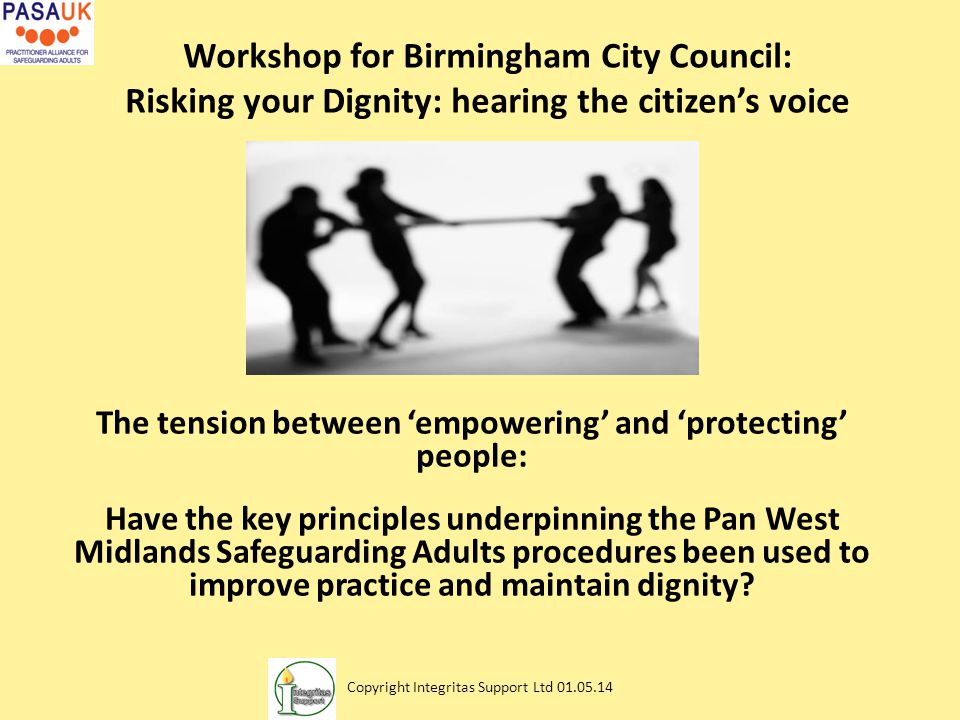 Workshop for Birmingham City Council: Risking your Dignity: hearing the citizen’s voice The tension between ‘empowering’ and ‘protecting’ people: Have the key principles underpinning the Pan West Midlands Safeguarding Adults procedures been used to improve practice and maintain dignity.