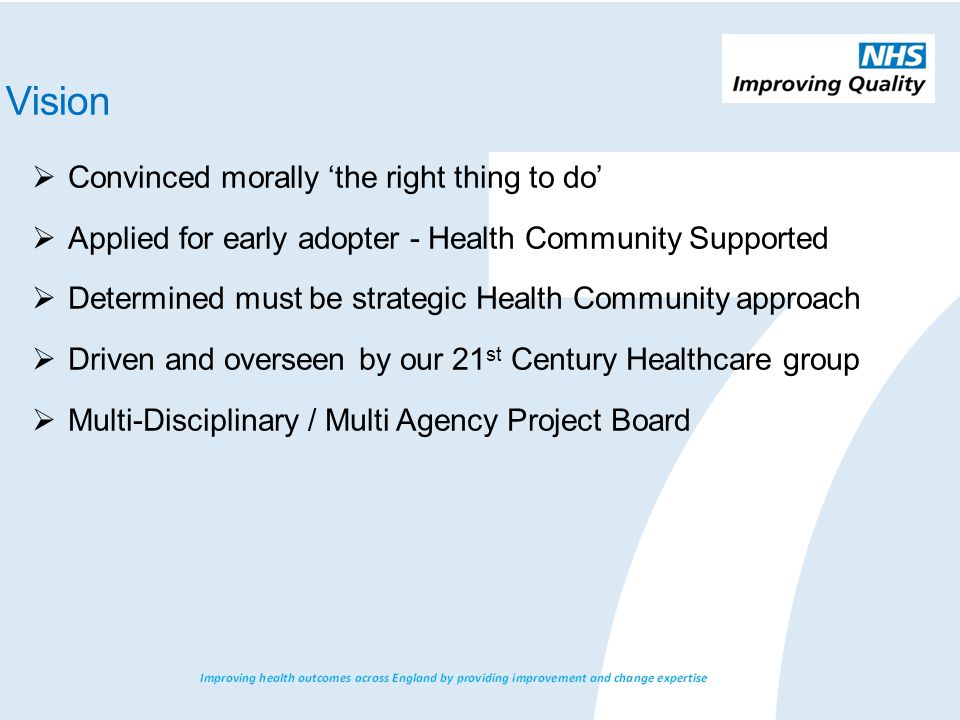  Convinced morally ‘the right thing to do’  Applied for early adopter - Health Community Supported  Determined must be strategic Health Community approach  Driven and overseen by our 21 st Century Healthcare group  Multi-Disciplinary / Multi Agency Project Board Vision