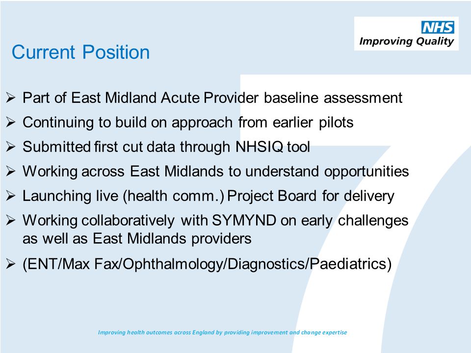  Part of East Midland Acute Provider baseline assessment  Continuing to build on approach from earlier pilots  Submitted first cut data through NHSIQ tool  Working across East Midlands to understand opportunities  Launching live (health comm.) Project Board for delivery  Working collaboratively with SYMYND on early challenges as well as East Midlands providers  (ENT/Max Fax/Ophthalmology/Diagnostic s/Paediatrics) Current Position