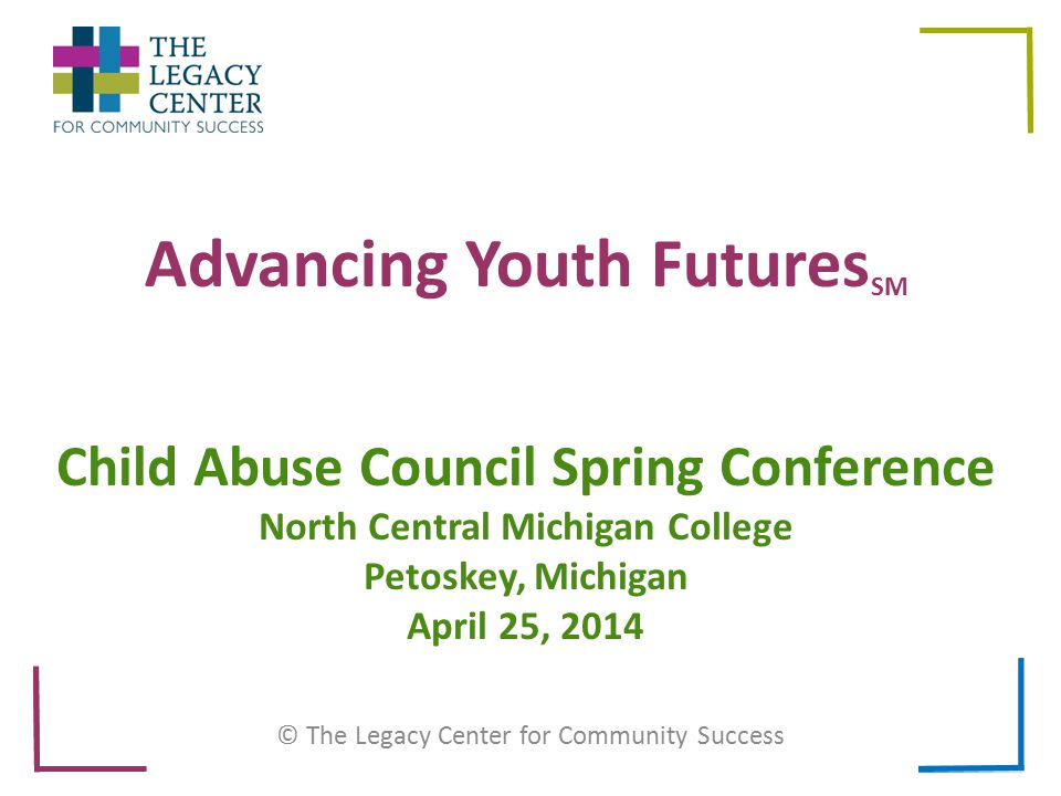 Advancing Youth Futures SM © The Legacy Center for Community Success Child Abuse Council Spring Conference North Central Michigan College Petoskey, Michigan April 25, 2014