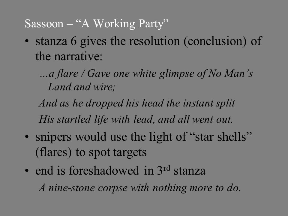 Sassoon – A Working Party stanza 6 gives the resolution (conclusion) of the narrative: …a flare / Gave one white glimpse of No Man’s Land and wire; And as he dropped his head the instant split His startled life with lead, and all went out.