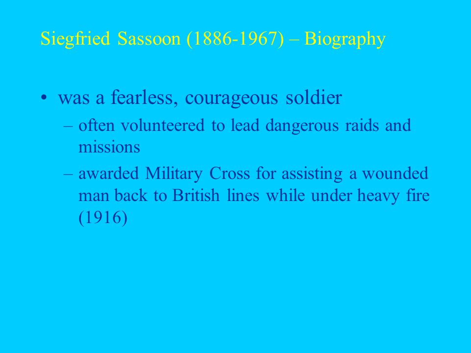 Siegfried Sassoon ( ) – Biography was a fearless, courageous soldier –often volunteered to lead dangerous raids and missions –awarded Military Cross for assisting a wounded man back to British lines while under heavy fire (1916)