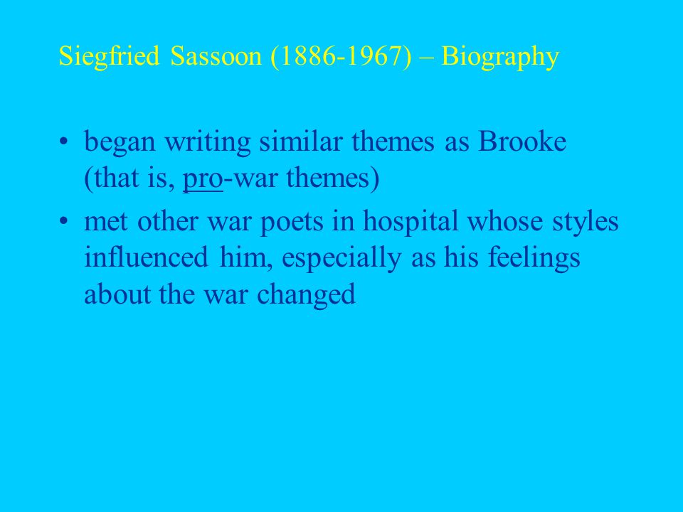 Siegfried Sassoon ( ) – Biography began writing similar themes as Brooke (that is, pro-war themes) met other war poets in hospital whose styles influenced him, especially as his feelings about the war changed