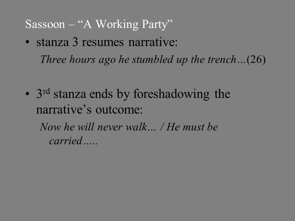 Sassoon – A Working Party stanza 3 resumes narrative: Three hours ago he stumbled up the trench…(26) 3 rd stanza ends by foreshadowing the narrative’s outcome: Now he will never walk… / He must be carried…..