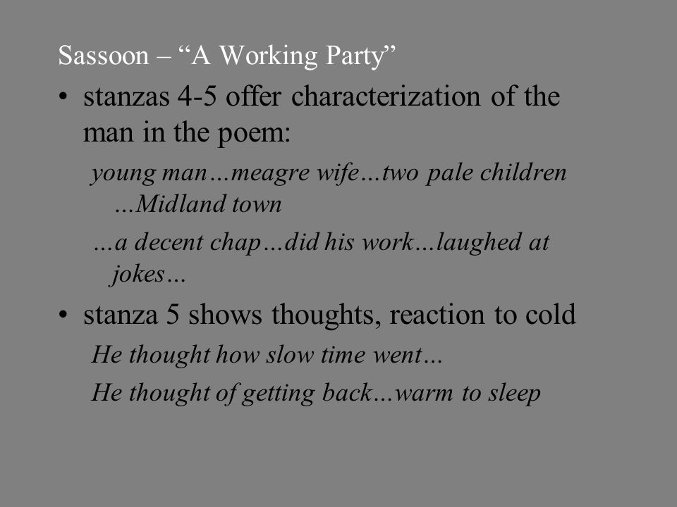 Sassoon – A Working Party stanzas 4-5 offer characterization of the man in the poem: young man…meagre wife…two pale children …Midland town …a decent chap…did his work…laughed at jokes… stanza 5 shows thoughts, reaction to cold He thought how slow time went… He thought of getting back…warm to sleep