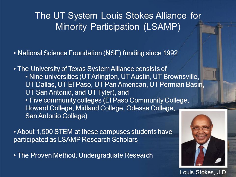 National Science Foundation (NSF) funding since 1992 The University of Texas System Alliance consists of Nine universities (UT Arlington, UT Austin, UT Brownsville, UT Dallas, UT El Paso, UT Pan American, UT Permian Basin, UT San Antonio, and UT Tyler), and Five community colleges (El Paso Community College, Howard College, Midland College, Odessa College, San Antonio College) About 1,500 STEM at these campuses students have participated as LSAMP Research Scholars The Proven Method: Undergraduate Research The UT System Louis Stokes Alliance for Minority Participation (LSAMP) Louis Stokes, J.D.