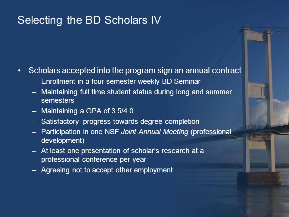 Selecting the BD Scholars IV Scholars accepted into the program sign an annual contract –Enrollment in a four-semester weekly BD Seminar –Maintaining full time student status during long and summer semesters –Maintaining a GPA of 3.5/4.0 –Satisfactory progress towards degree completion –Participation in one NSF Joint Annual Meeting (professional development) –At least one presentation of scholar’s research at a professional conference per year –Agreeing not to accept other employment