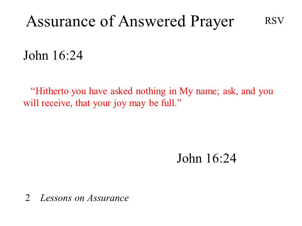 Assurance of Answered Prayer John 16:24 RSV Hitherto you have asked nothing in My name; ask, and you will receive, that your joy may be full. John 16:24 2 Lessons on Assurance