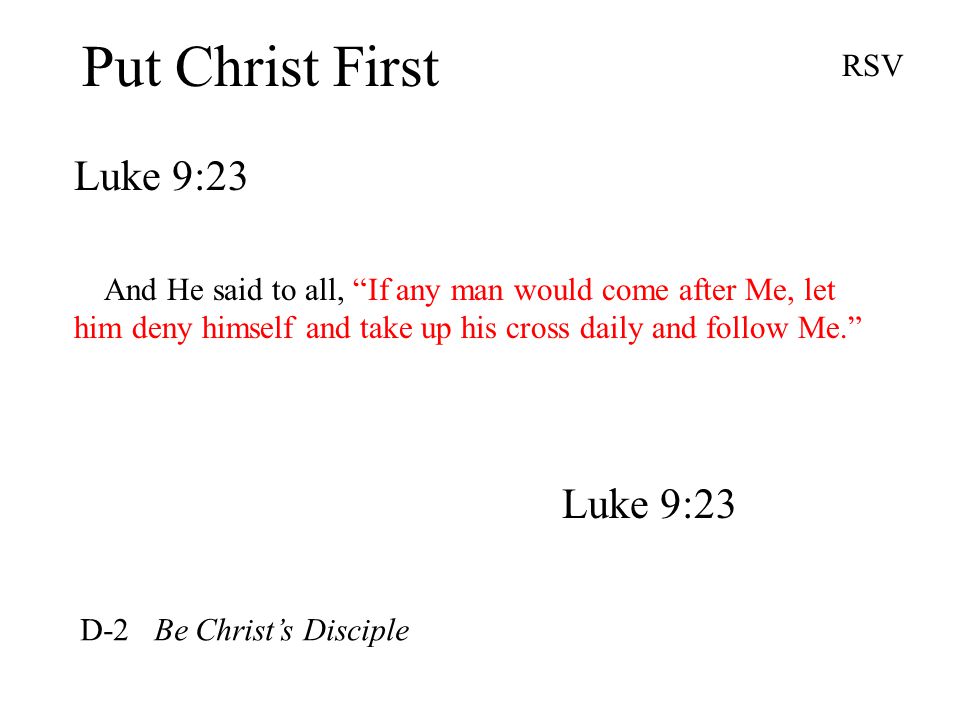 Put Christ First Luke 9:23 RSV And He said to all, If any man would come after Me, let him deny himself and take up his cross daily and follow Me. Luke 9:23 D-2 Be Christ’s Disciple