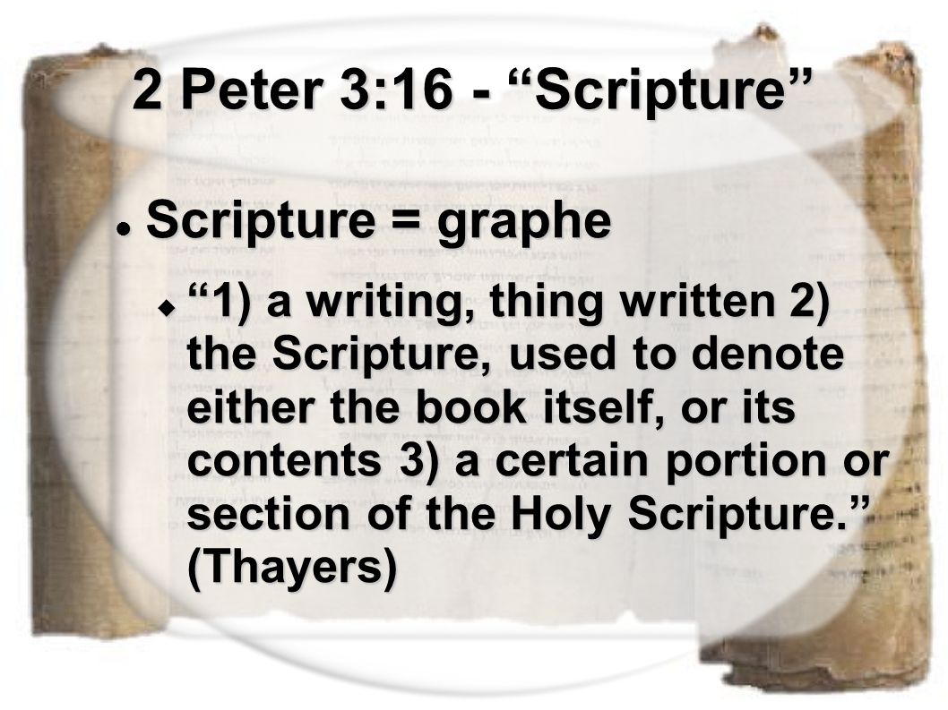 2 Peter 3:16 - Scripture Scripture = graphe Scripture = graphe  1) a writing, thing written 2) the Scripture, used to denote either the book itself, or its contents 3) a certain portion or section of the Holy Scripture. (Thayers)