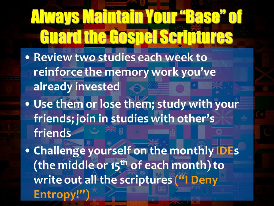 Review two studies each week to reinforce the memory work you’ve already invested Use them or lose them; study with your friends; join in studies with other’s friends Challenge yourself on the monthly IDEs (the middle or 15 th of each month) to write out all the scriptures ( I Deny Entropy! ) Always Maintain Your Base of Guard the Gospel Scriptures